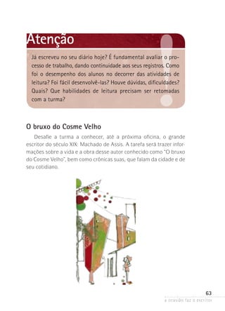 a ocasião faz o escritor
63
O bruxo do Cosme Velho
Desafie a turma a conhecer, até a próxima oficina, o grande
­escritor do século XIX: Machado de Assis. A tarefa será trazer infor-
mações sobre a vida e a obra desse autor conhecido como “O bruxo
do ­Cosme Velho”, bem como crônicas suas, que falam da cidade e de
seu cotidiano.
Atenção
Já escreveu no seu diário hoje? É fundamental avaliar o pro-
cesso de trabalho, dando continuidade aos seus registros. Como
foi o desempenho dos alunos no decorrer das atividades de
leitura? Foi fácil desenvolvê-las? Houve dúvidas, dificuldades?
Quais? Que habilidades de leitura precisam ser retomadas
com a turma?
 
