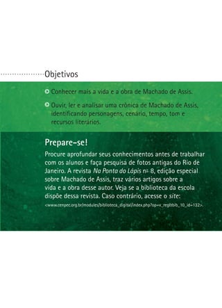 Objetivos. . . . . . . . . . . . . . . . . . .
Prepare-se!
Procure aprofundar seus conhecimentos antes de trabalhar
com os alunos e faça pesquisa de fotos antigas do Rio de
Janeiro. A revista Na Ponta do Lápis nº- 8, edição especial
sobre Machado de Assis, traz vários artigos sobre a
vida e a obra desse autor. Veja se a biblioteca da escola
dispõe dessa revista. Caso contrário, acesse o site:
www.cenpec.org.br/modules/biblioteca_digital/index.php?op=v_regbib_10_id=132.
Conhecer mais a vida e a obra de Machado de Assis.
Ouvir, ler e analisar uma crônica de Machado de Assis,
iden­tificando personagens, cenário, tempo, tom e
recur­sos literários.
 
