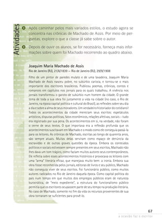 a ocasião faz o escritor
67
Atividades
Após caminhar pelos mais variados estilos, o estudo agora se
concentra nas crônicas de Machado de Assis. Por meio de per-
guntas, explore o que a classe já sabe sobre o autor.
Depois de ouvir os alunos, se for necessário, forneça mais infor-
mações sobre quem foi Machado recorrendo ao quadro abaixo.
Joaquim Maria Machado de Assis
Rio de Janeiro (RJ), 21/6/1839 — Rio de Janeiro (RJ), 29/9/1908
Filho de um pintor de paredes mulato e de uma lavadeira, Joaquim Maria
Machado de Assis nasceu pobre, no subúrbio carioca, e tornou-se o mais
importante dos escritores brasileiros. Publicou poemas, crônicas, contos e
romances em capítulos nos jornais para os quais trabalhou. A vivência nos
jornais transformou o garoto de subúrbio num homem da cidade. O grande
tema de toda a sua obra foi justamente a vida na cidade (no caso, o Rio de
Janeiro, na época capital política e cultural do Brasil), as reflexões sobre seu dia
a dia e sobre a alma de seus moradores. Um verdadeiro historiador do cotidiano!
Todos os acontecimentos da cidade mereciam seus escritos: espetáculos
artísticos, disputas políticas, fatos econômicos, relações afetivas, sociais – tudo
era registrado por sua pena. Os acontecimentos em si, na verdade, não foram
o cerne de seus textos. O que importava era a reflexão profunda que os
acontecimentos suscitavam em Machado e o modo como ele conseguia passá-la
para os leitores. As crônicas de Machado, escritas ao longo de quarenta anos,
são sempre atuais. Muitas delas serviram como espaço de denúncia da
escravidão e de outras graves questões da época. Embora os conteúdos
políticos e sociais estivessem sempre presentes em seus escritos, Machado não
lhes dava um tom trágico, como faziam muitos autores seus contemporâneos.
Ele refletia sobre esses acontecimentos históricos e provocava os leitores com
uma “arma” literária eficaz, que manejava muito bem: a ironia. Embora sua
obra fosse reconhecida pelos jornais, editoras de livros e seu público, Machado
não conseguia viver de seus escritos. Foi funcionário público, como muitos
autores radicados no Rio de Janeiro daquela época. Como capital política do
país num tempo em que muitos dos empregos públicos eram de natureza
burocrática, de “meio expediente”, a estrutura do funcionalismo público
permitia que os escritores ocupassem parte de seu tempo na produção literária.
No caso de Machado, somente no fim da vida os recursos provenientes de sua
obra tornaram-se suficientes para provê-lo.
 