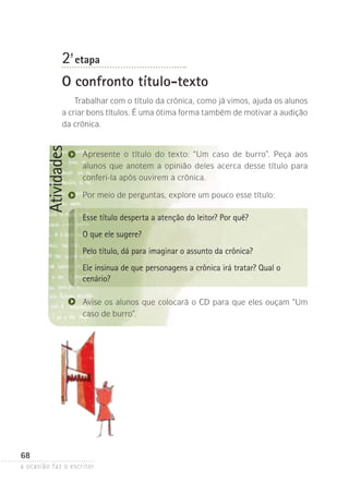 a ocasião faz o escritor
68
Atividades2ª- etapa
O confronto título-texto
Trabalhar com o título da crônica, como já vimos, ajuda os alunos
a criar bons títulos. É uma ótima forma também de motivar a audição
da crônica.
Apresente o título do texto: “Um caso de burro”. Peça aos
alunos que anotem a opinião deles acerca desse título para
conferi-la após ouvirem a crônica.
Por meio de perguntas, explore um pouco esse título:
Esse título desperta a atenção do leitor? Por quê?
O que ele sugere?
Pelo título, dá para imaginar o assunto da crônica?
Ele insinua de que personagens a crônica irá tratar? Qual o
cenário?
Avise os alunos que colocará o CD para que eles ouçam “Um
caso de burro”.
 