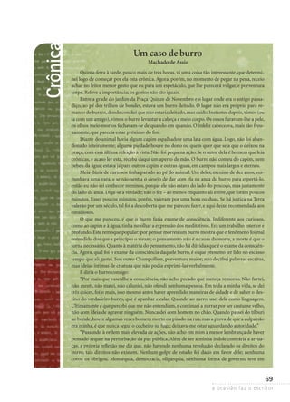 a ocasião faz o escritor
69
Crônica Um caso de burro
Machado de Assis
Quinta-feira à tarde, pouco mais de três horas, vi uma coisa tão interessante, que determi-
nei logo de começar por ela esta crônica.Agora, porém, no momento de pegar na pena, receio
achar no leitor menor gosto que eu para um espetáculo, que lhe parecerá vulgar, e porventura
torpe. Releve a importância; os gostos não são iguais.
Entre a grade do jardim da Praça Quinze de Novembro e o lugar onde era o antigo passa-
diço, ao pé dos trilhos de bondes, estava um burro deitado. O lugar não era próprio para re-
manso de burros,donde concluí que não estaria deitado,mas caído.Instantes depois,vimos (eu
ia com um amigo), vimos o burro levantar a cabeça e meio corpo. Os ossos furavam-lhe a pele,
os olhos meio mortos fechavam-se de quando em quando. O infeliz cabeceava, mais tão frou-
xamente, que parecia estar próximo do fim.
Diante do animal havia algum capim espalhado e uma lata com água. Logo, não foi aban-
donado inteiramente; alguma piedade houve no dono ou quem quer que seja que o deixou na
praça, com essa última refeição à vista. Não foi pequena ação. Se o autor dela é homem que leia
crônicas, e acaso ler esta, receba daqui um aperto de mão. O burro não comeu do capim, nem
bebeu da água; estava já para outros capins e outras águas, em campos mais largos e eternos.
Meia dúzia de curiosos tinha parado ao pé do animal. Um deles, menino de dez anos, em-
punhava uma vara, e se não sentia o desejo de dar com ela na anca do burro para espertá-lo,
então eu não sei conhecer meninos, porque ele não estava do lado do pescoço, mas justamente
do lado da anca.Diga-se a verdade; não o fez – ao menos enquanto ali estive,que foram poucos
minutos. Esses poucos minutos, porém, valeram por uma hora ou duas. Se há justiça na Terra
valerão por um século,tal foi a descoberta que me pareceu fazer,e aqui deixo recomendada aos
estudiosos.
O que me pareceu, é que o burro fazia exame de consciência. Indiferente aos curiosos,
como ao capim e à água,tinha no olhar a expressão dos meditativos.Era um trabalho interior e
profundo.Este remoque popular: por pensar morreu um burro mostra que o fenômeno foi mal
entendido dos que a princípio o viram; o pensamento não é a causa da morte, a morte é que o
torna necessário.Quanto à matéria do pensamento,não há dúvidas que é o exame da consciên-
cia.Agora, qual foi o exame da consciência daquele burro, é o que presumo ter lido no escasso
tempo que ali gastei. Sou outro Champollion, porventura maior; não decifrei palavras escritas,
mas ideias íntimas de criatura que não podia exprimi-las verbalmente.
E diria o burro consigo:
“Por mais que vasculhe a consciência, não acho pecado que mereça remorso. Não furtei,
não menti, não matei, não caluniei, não ofendi nenhuma pessoa. Em toda a minha vida, se dei
três coices, foi o mais, isso mesmo antes haver aprendido maneiras de cidade e de saber o des-
tino do verdadeiro burro, que é apanhar e calar. Quando ao zurro, usei dele como linguagem.
Ultimamente é que percebi que me não entendiam, e continuei a zurrar por ser costume velho,
não com ideia de agravar ninguém. Nunca dei com homem no chão. Quando passei do tílburi
ao bonde,houve algumas vezes homem morto ou pisado na rua,mas a prova de que a culpa não
era minha, é que nunca segui o cocheiro na fuga; deixava-me estar aguardando autoridade.”
“Passando à ordem mais elevada de ações, não acho em mim a menor lembrança de haver
pensado sequer na perturbação da paz pública.Além de ser a minha índole contrária a arrua-
ças, a própria reflexão me diz que, não havendo nenhuma revolução declarado os direitos do
burro, tais direitos não existem. Nenhum golpe de estado foi dado em favor dele; nenhuma
­coroa os obrigou. Monarquia, democracia, oligarquia, nenhuma forma de governo, teve em
 