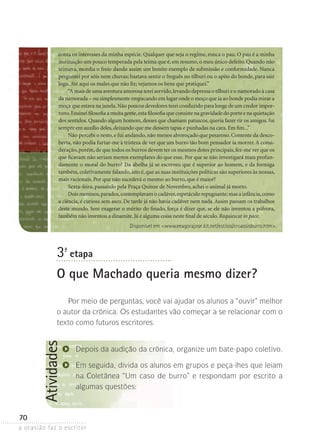 a ocasião faz o escritor
70
Atividades
Disponível em www.eeagorajose.kit.net/estilos/croassisburro.htm.
conta os interesses da minha espécie. Qualquer que seja o regime, ronca o pau. O pau é a minha
instituição um pouco temperada pela teima que é,em resumo,o meu único defeito.Quando não
teimava, mordia o freio dando assim um bonito exemplo de submissão e conformidade. Nunca
perguntei por sóis nem chuvas; bastava sentir o freguês no tílburi ou o apito do bonde, para sair
logo.Até aqui os males que não fiz; vejamos os bens que pratiquei.”
“A mais de uma aventura amorosa terei servido,levando depressa o tílburi e o namorado à casa
da namorada – ou simplesmente empacando em lugar onde o moço que ia ao bonde podia mirar a
moça que estava na janela.Não poucos devedores terei conduzido para longe de um credor impor-
tuno.Ensinei filosofia a muita gente,esta filosofia que consiste na gravidade do porte e na quietação
dos sentidos. Quando algum homem, desses que chamam patuscos, queria fazer rir os amigos, fui
sempre em auxílio deles,deixando que me dessem tapas e punhadas na cara.Em fim...”
Não percebi o resto,e fui andando,não menos alvoroçado que pesaroso.Contente da desco-
berta, não podia furtar-me à tristeza de ver que um burro tão bom pensador ia morrer.A consi-
deração,porém,de que todos os burros devem ter os mesmos dotes principais,fez-me ver que os
que ficavam não seriam menos exemplares do que esse. Por que se não investigará mais profun-
damente o moral do burro? Da abelha já se escreveu que é superior ao homem, e da formiga
também,coletivamente falando,isto é,que as suas instituições políticas são superiores às nossas,
mais racionais. Por que não sucederá o mesmo ao burro, que é maior?
Sexta-feira, passando pela Praça Quinze de Novembro, achei o animal já morto.
Dois meninos,parados,contemplavam o cadáver,espetáculo repugnante;mas a infância,como
a ciência, é curiosa sem asco. De tarde já não havia cadáver nem nada.Assim passam os trabalhos
deste mundo. Sem exagerar o mérito do finado, força é dizer que, se ele não inventou a pólvora,
também não inventou a dinamite.Já é alguma coisa neste final de século.Requiescat in pace.
3ª- etapa
O que Machado queria mesmo dizer?
Por meio de perguntas, você vai ajudar os alunos a “ouvir” melhor
o autor da crônica. Os estudantes vão começar a se relacionar com o
texto como futuros escritores.
Depois da audição da crônica, organize um bate-papo coletivo.
Em seguida, divida os alunos em grupos e peça-lhes que leiam
na Coletânea “Um caso de burro” e respondam por escrito a
algumas questões:
 