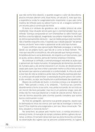 a ocasião faz o escritor
72
que não tenha feito depois), e quando exagera o valor da descoberta:
poucos minutos valeram uma, duas horas, um século! E, mais que isso,
a experiência vivida foi exageradamente importante, o que vale como
matéria de reflexão para os sábios! Como se vê, o exagero também é
um recurso para a construção da ironia.
O burro é o símbolo da ignorância, daí o inédito (irônico) de estar
medi­tando. Essa situação servirá para que o cronista/narrador faça uma
reflexão. Começa comparando-se com Champollion (o sábio francês que
decifrou a escrita egípcia), exagerando sua própria importância: decifrará
os últimos pensamentos do burro – que só medita porque está morrendo,
não o fazendo enquanto viveu. E quando usa o ditado popular “de pensar
morreu um burro” leva o leitor a aproximar-se de certo tipo humano.
E para confirmar essa aproximação Machado prossegue a narrativa,
dando voz ao próprio burro, que fala de si como se fosse homem. “Por
mais que vasculhe a consciência, não acho pecado que mereça remorso...”
A metáfora do burro vai se delineando: diz respeito a um tipo humano, que
se ajusta, aceita o destino, pensa de maneira simplista e moralista.
Ao continuar a confissão, o animal prossegue indicando as ações que
o aproximam de muitos humanos. A transposição de elementos da esfera
do humano para a do animal irracional é um recurso de distanciamento
usado pelo autor, que leva o leitor a perceber melhor a crítica feita ao tipo
de humano que valoriza a submissão e a conformidade. A crítica do autor
a esse tipo de vida se evidencia ainda mais na filosofia expressa pelo bur-
ro, a única que ele pode ensinar: a valorização do porte grave e do contro-
le dos sentidos, ou seja, sua filosofia tem a profundidade das aparências.
Depois da confissão do burro, o cronista começa a se despedir do
leitor. “Não percebi o resto, e fui andando...” Continua seu caminho,
abandonando o bicho à sua sorte, mas ainda ironizando: diz-se triste ao
ver morrer tão bom pensador, mas isso é um pretenso elogio, pois até
então não fez mais que depreciar o modo de vida do animal. Nota-se o
tom de lástima assumido pelo cronista quando considera que outros
burros continuariam a viver.
Ao final do parágrafo, apresenta sua grande pergunta, aquela que
foi delineada no início da crônica: por que não se investigar o moral do
burro? Fica implícita uma exagerada e, por isso, falsa convocação: “Sá-
bios, estudem o moral do bicho!”.
Na sexta-feira, ao passar pelo mesmo local, o cronista encontrou o
animal já morto. A marcação do tempo cotidiano define o gênero da nar-
rativa, a crônica. O narrador deixa claro que seu texto foi escrito com base
na observação dos lugares que se percorre cotidianamente, os lugares
 