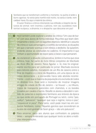 a ocasião faz o escritor
73
familiares que se transformam conforme o momento: na quinta à tarde o
burro agoniza; na sexta pela manhã está morto; na sexta à tarde, nem
cadáver­havia. Eis aqui o material da crônica.
O autor finaliza a crônica retomando sua reflexão a respeito da na-
tureza do animal: nem inventou a pólvora, nem seu sucedâneo mais
terrível na época, a dinamite, e o despacha: que descanse em paz!
Você também pode explorar a análise da crônica “Um caso de bur-
ro” com seus alunos de forma individual. Peça-lhes que leiam silen-
ciosamente o texto, com os seguintes objetivos: identificar o assunto
da crônica e suas personagens; o conflito da narrativa; as situações
em que o narrador acentua o tom irônico; o desfecho. Se quiserem,
poderão anotar as conclusões no caderno. O importante é que
­tenham a oportunidade de expor para a classe o que pensaram.
Ao esclarecer a situação comunicativa, lembre à turma que es­sa
crônica, hoje, faz parte do livro Obras completas de Macha­do
de Assis (Rio de Janeiro: Nova Aguilar, v. 4), mas foi original-
mente escrita para ser publicada no jornal. Machado escrevia
para leitores adultos, moradores de um Rio de Janeiro entre o
final do Império e o início da República, em uma época de es-
cassa democracia – a escravidão havia sido abolida recente-
mente – e em que a maioria da população era excluída de todos­
os direitos civis. Esse será o momento de mostrar imagens
antigas­da cidade do Rio de Janeiro – se houver –, os tílburis,
meios de transporte parecidos com charretes, e os bondes
puxa­dos por cavalos e burros. Desafie os alunos a descobrir o sen-
tido de palavras e expressões familiares aos leitores da época
ou que estão em português de Portugal ou latim, como “pas­
sadi­ço”, “patuscos”; “qualquer que seja o regime, ronca o pau”,
“requiescat in pace”. Para tanto, você pode inseri-las em con-
textos familiares, como: “Aqueles garotos que esconderam os
óculos da vovó gostam de fazer graça – são uns patuscos”.
Para encerrar, peça aos alunos que confrontem os palpites
deles­– sempre lembrando que qualquer texto se abre a múlti-
plas interpretações.
 