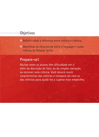 Objetivos. . . . . . . . . . . . . . . . . . .
Prepare-se!
Muitas vezes os alunos têm dificuldade em ir
além da descrição do fato, ou da simples narração,
ao escrever uma crônica. Você deverá reunir
características das notícias e compará-las com as
das crônicas para ajudá-los a superar esse empecilho.
Refletir sobre a diferença entre notícia e crônica.
Identificar os recursos de estilo e linguagem numa
crônica de Moacyr Scliar.
 