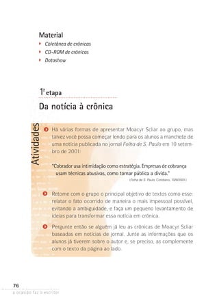 a ocasião faz o escritor
76
AtividadesMaterial
�	 Coletânea de crônicas
	 CD-ROM de crônicas
�	 Datashow
1ª- etapa
Da notícia à crônica
Há várias formas de apresentar Moacyr Scliar ao grupo, mas
talvez você possa começar lendo para os alunos a manchete de
uma notícia publicada no jornal Folha de S. Paulo em 10 setem-
bro de 2001:
“Cobrador usa intimidação como estratégia. Empresas de cobrança
usam técnicas abusivas, como tornar pública a dívida.”
(Folha de S. Paulo, Cotidiano, 10/9/2001.)
Retome com o grupo o principal objetivo de textos como esse:
relatar o fato ocorrido de maneira o mais impessoal possível,
evitando a ambiguidade, e faça um pequeno levantamento de
ideias para transformar essa notícia em crônica.
Pergunte então se alguém já leu as crônicas de Moacyr Scliar
baseadas em notícias de jornal. Junte as informações que os
alunos já tiverem sobre o autor e, se preciso, as complemente
com o texto da página ao lado.
 