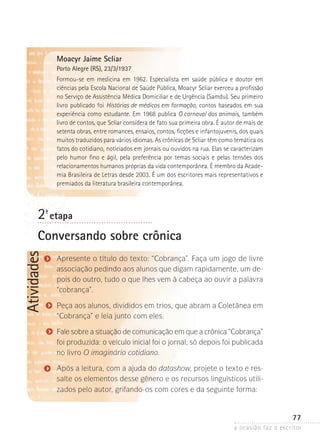 a ocasião faz o escritor
77
Atividades
Moacyr Jaime Scliar
Porto Alegre (RS), 23/3/1937
Formou-se em medicina em 1962. Especialista em saúde pública e doutor em
ciências­pela Escola Nacional de Saúde Pública, Moacyr Scliar exerceu a profissão
no Serviço de Assistência Médica Domiciliar e de Urgência (Samdu). Seu primeiro
livro publicado foi Histórias de médicos em formação, contos baseados em sua
experiência como estudante. Em 1968 publica O carnaval dos animais, também
livro de contos, que Scliar considera de fato sua primeira obra. É autor de mais de
setenta obras, entre romances, ensaios, contos, ficções e infantojuvenis, dos quais
muitos traduzidos para vários idiomas. As crônicas de Scliar têm como temática os
fatos do cotidiano, noticiados em jornais ou ouvidos na rua. Elas se caracterizam
pelo humor fino e ágil, pela preferência por temas sociais e pelas tensões dos
relacionamentos­humanos próprias da vida contemporânea. É membro da Acade-
mia Brasileira de Letras desde 2003. É um dos escritores mais representativos e
premiados da literatura brasileira contemporânea.
2ª- etapa
Conversando sobre crônica
Apresente o título do texto: “Cobrança”. Faça um jogo de livre
associação pedindo aos alunos que digam rapidamente, um de-
pois do outro, tudo o que lhes vem à cabeça ao ouvir a palavra
“cobrança”.
Peça aos alunos, divididos em trios, que abram a Coletânea em
“Cobrança” e leia junto com eles.
Fale sobre a situação de comunicação em que a crônica “Cobran­ça”
foi produzida: o veículo inicial foi o jornal, só depois foi publi­ca­da
no livro O imaginário cotidiano.
Após a leitura, com a ajuda do datashow, projete o texto e res-
salte os elementos desse gênero e os recursos linguísticos utili-
zados pelo autor, grifando-os com cores e da seguinte forma:
 