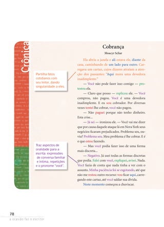 a ocasião faz o escritor
78
Crônica
Cobrança
Moacyr Scliar
Ela abriu a janela e ali estava ele, diante da
casa, caminhando de um lado para outro. Car-
regava um cartaz, cujos dizeres atraíam a aten-
ção dos passantes: “Aqui mora uma devedora
inadimplente.”
— Você não pode fazer isso comigo — pro-
testou ela.
— Claro que posso — replicou ele. — Você
comprou, não pagou. Você é uma devedora
inadimplente. E eu sou cobrador. Por diversas
vezes tentei lhe cobrar, você não pagou.
— Não paguei porque não tenho dinheiro.
Esta crise...
— Já sei — ironizou ele. — Você vai me dizer
que por causa daquele ataque lá em NovaYork seus
negócios ficaram prejudicados. Problema seu, ou-
viu? Problema seu. Meu problema é lhe cobrar. E é
o que estou fazendo.
— Mas você podia fazer isso de uma forma
mais discreta...
— Negativo. Já usei todas as formas discretas
que podia. Falei com você, expliquei, avisei. Nada.
Você fazia de conta que nada tinha a ver com o
assunto. Minha paciência foi se esgotando, até que
não me restou outro recurso: vou ficar aqui, carre-
gando este cartaz, até você saldar sua dívida.
Neste momento começou a chuviscar.
Partilha fatos
cotidianos com
seu leitor, dando
singularidade a eles.
Traz aspectos de
oralidade para a
escrita: expressões
de conversa familiar
e íntima, repetições
e o pronome “você”.
 