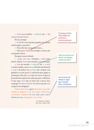 a ocasião faz o escritor
79
Emprega verbos
flexionados na
primeira e
terceira pessoas.
Vale-se de discurso
direto no diálogo,
verbos de dizer.
Usa marcas de
tempo e lugar
que revelam
fatos cotidianos.
— Você vai se molhar — advertiu ela. — Vai
acabar ficando doente.
Ele riu, amargo:
— E daí? Se você está preocupada com minha
saúde, pague o que deve.
— Posso lhe dar um guarda-chuva...
— Não quero.Tenho de carregar o cartaz,não
um guarda-chuva.
Ela agora estava irritada:
— Acabe com isso, Aristides, e venha para
dentro.Afinal,você é meu marido,você mora aqui.
— Sou seu marido — retrucou ele — e você
é minha mulher, mas eu sou cobrador profissional
e você é devedora. Eu a avisei: não compre essa
geladeira, eu não ganho o suficiente para pagar as
prestações.Mas não,você não me ouviu.E agora o
pessoal lá da empresa de cobrança quer o dinheiro­.
O que quer você que eu faça? Qu e perca meu
emprego? De jeito nenhum.Vou ficar aqui até você
cumprir sua obrigação.
Chovia mais forte, agora. Borrada, a inscrição
tornara-se ilegível. A ele, isso pouco importava:
continuava andando de um lado para outro,
diante da casa, carregando o seu cartaz.
O imaginário cotidiano.
São Paulo: Global, 2001.
 