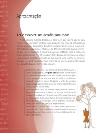 a ocasião faz o escritor
8
Apresentação
Ler e escrever: um desafio para todos
Neste Caderno falamos diretamente com você, que está na sala de aula
“com a mão na massa”. Contudo, para preparar este material conversamos
com pessoas que pesquisam, discutem ou discutiram a escrita e seu ensino.
Entre alguns pesquisadores e teóricos de diferentes campos do conhecimen-
to que têm se dedicado a elaborar propostas didáticas para o ensino de
língua destacamos o Prof. Dr. Joaquim Dolz, do qual apresentamos, a seguir,
uma pequena biodata e um texto, de sua autoria, uma espécie de prefácio,
em que esse ilustre professor tece comentários sobre o projeto Olimpíada
de Língua Portuguesa Escrevendo o Futuro.
Juntamente com Jean-Paul Bronckart, Bernard Schneuwly e
outros pesquisadores, Joaquim Dolz pertence a uma escola
de pensamento genebrina que tem influenciado muitas pes-
quisas, propostas de intervenção e de políticas públicas de
educação em vários países. No Brasil, a ação do trabalho
desses pesquisadores se faz sentir até mesmo nos Parâmetros
Curriculares Nacionais (PCN).
Dolz nasceu em 1957, em Morella, na província de Castellón,
Espanha. Atualmente, é professor da unidade de didática de
línguas da Faculdade de Psicologia e das Ciências da Educação
da Universidade de Genebra (Suíça). Em sua trajetória de do-
cência, pesquisa e intervenção, tem se dedicado sobretudo à
didática de línguas e à formação de professores.
Desde o início dos anos 1990 é colaborador do Departamen-
to de Instrução Pública de Genebra, atuando notadamente na
elaboração de planos de ensino, ferramentas didáticas e forma-
ção de professores.
 