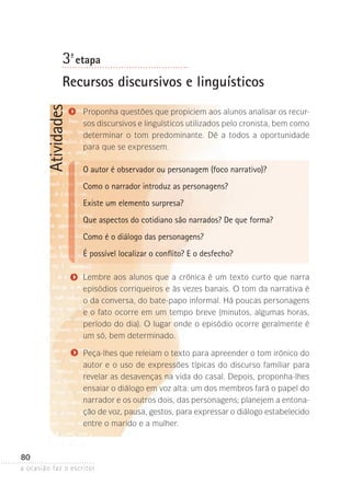 a ocasião faz o escritor
80
Atividades3ª- etapa
Recursos discursivos e linguísticos
Proponha questões que propiciem aos alunos analisar os recur-
sos discursivos e linguísticos utilizados pelo cronista, bem como
determinar o tom predominante. Dê a todos a oportunidade
para que se expressem.
O autor é observador ou personagem (foco narrativo)?
Como o narrador introduz as personagens?
Existe um elemento surpresa?
Que aspectos do cotidiano são narrados? De que forma?
Como é o diálogo das personagens?
É possível localizar o conflito? E o desfecho?
Lembre aos alunos que a crônica é um texto curto que narra
episódios corriqueiros e às vezes banais. O tom da narrativa é
o da conversa, do bate-papo informal. Há poucas personagens
e o fato ocorre em um tempo breve (minutos, algumas horas,
período do dia). O lugar onde o episódio ocorre geralmente é
um só, bem determinado.
Peça-lhes que releiam o texto para apreender o tom irônico do
autor e o uso de expressões típicas do discurso familiar para
revelar as desavenças na vida do casal. Depois, proponha-lhes
ensaiar o diálogo em voz alta: um dos membros fará o papel do
narrador e os outros dois, das personagens; planejem a entona-
ção de voz, pausa, gestos, para expressar o diálogo estabelecido
entre o marido e a mulher.
 