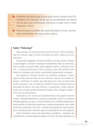 a ocasião faz o escritor
81
Proponha aos alunos que ouçam essa crônica também pelo CD.
Comente com eles que várias são as possibilidades de leitura
em voz alta, pois a entonação influencia o modo como o leitor
interpreta o texto.
Para enriquecer a análise da crônica de Moacyr Scliar, você po-
derá compartilhar com eles o texto abaixo.
Sobre “Cobrança”
Observe que o cronista escreve num tom jocoso. Como narrador,
não faz rodeios; logo no título vai direto ao tema: trata-se de uma
cobrança.
No primeiro parágrafo, de forma também concisa e direta, introduz
as personagens: cobrador e devedora inadimplente. Não as caracteriza,
não diz nada a respeito delas. Indica algumas ações e onde elas ocor-
rem – o essencial para que o leitor visualize a cena. Ele também esta-
belece um diálogo entre ambas, explicitando ligeiramente a situação.
Em seguida o cronista introduz um elemento surpresa: o leitor,
agora, já não está na frente de um cobrador, mas de um marido co-
brador, o Aristides. A mulher, que não ganha um nome, já não é uma
mulher qualquer, mas a mulher do cobrador! Essa revelação altera as
previsões do leitor e, por isso mesmo, o surpreende; o leitor está pe-
rante uma situação aparentemente inusitada. Isso o obriga a mudar o
curso de seu pensamento.
Utilizando-se do recurso do desdobramento dos papéis (marido/
mu­lher; cobrador/devedora), o cronista surpreende o leitor e o conduz à
reflexão esperada, ou seja, o cronista viabiliza uma reflexão quando apre-
senta ao leitor os diferentes papéis que o sujeito social exerce, que muitas
vezes são conflitantes. Com isso, o inédito da situação fica mais acentua-
do e a narrativa pode continuar, agora enriquecida de um novo aspecto.
Neste momento, entra com maior força o cotidiano – elemento tão
fundamental e caracterizador do gênero. O autor do texto apresenta ao
 