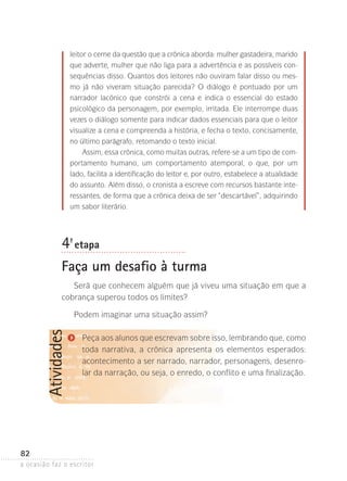 a ocasião faz o escritor
82
Atividades leitor o cerne da questão que a crônica aborda: mulher gastadeira, marido
que adverte, mulher que não liga para a advertência e as possíveis con-
sequências disso. Quantos dos leitores não ouviram falar disso ou mes-
mo já não viveram situação parecida? O diálogo é pontuado por um
narrador lacônico que constrói a cena e indica o essencial do estado
psicológico da personagem, por exemplo, irritada. Ele interrompe duas
vezes o diálogo somente para indicar dados essenciais para que o leitor
visualize a cena e compreenda a história, e fecha o texto, concisamente,
no último parágrafo, retomando o texto inicial.
Assim, essa crônica, como muitas outras, refere-se a um tipo de com-
portamento humano, um comportamento atemporal, o que, por um
lado, facilita a identificação do leitor e, por outro, estabelece a atualidade
do assunto. Além disso, o cronista a escreve com recursos bastante inte-
ressantes, de forma que a crônica deixa de ser “descartável”, adquirindo
um sabor literário.
4ª- etapa
Faça um desafio à turma
Será que conhecem alguém que já viveu uma situação em que a
cobrança superou todos os limites?
Podem imaginar uma situação assim?
Peça aos alunos que escrevam sobre isso, lembrando que, como
toda narrativa, a crônica apresenta os elementos esperados:
acontecimento a ser narrado, narrador, personagens, desenro-
lar da narração, ou seja, o enredo, o conflito e uma finalização.
 