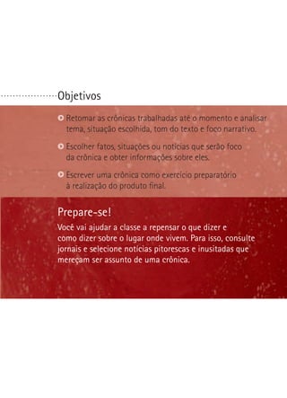 Objetivos. . . . . . . . . . . . . . . . . . .
Prepare-se!
Você vai ajudar a classe a repensar o que dizer e
como dizer sobre o lugar onde vivem. Para isso, consulte
jornais e selecione notícias pitorescas e inusitadas que
mereçam ser assunto de uma crônica.
Retomar as crônicas trabalhadas até o momento e analisar
tema, situação escolhida, tom do texto e foco narrativo.
Escolher fatos, situações ou notícias que serão foco
da crônica e obter informações sobre eles.
Escrever uma crônica como exercício preparatório
à realização do produto final.
 