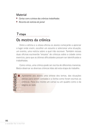 a ocasião faz o escritor
86
AtividadesMaterial
�	 Cartaz com a síntese das crônicas trabalhadas
�	 Recortes de notícias de jornal
1ª- etapa
Os mestres da crônica
Entre a sétima e a oitava oficina os alunos começarão a apreciar
o lugar onde vivem, escolher um assunto e selecionar uma situação,
um evento, uma notícia sobre a qual irão escrever. Também nessas
duas oficinas escreverão “ensaios” de crônicas sobre a cidade como
exercício, para que as últimas dificuldades possam ser identificadas e
trabalhadas.
Como vimos, uma crônica pode ser escrita de diferentes maneiras.
Basta observar as diversas crônicas lidas até esta etapa do trabalho.
Apresente aos alunos uma síntese dos temas, das situações
eleitas para serem contadas e a forma como foram escritas as
crônicas. Para isso monte um cartaz ou um quadro como o da
página ao lado.
 