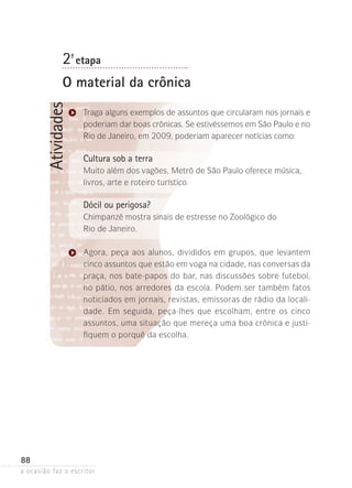 a ocasião faz o escritor
88
Atividades2ª- etapa
O material da crônica
Traga alguns exemplos de assuntos que circularam nos jornais e
poderiam dar boas crônicas. Se estivéssemos em São Paulo e no
Rio de Janeiro, em 2009, poderiam aparecer notícias como:
Cultura sob a terra
Muito além dos vagões, Metrô de São Paulo oferece música,
livros, arte e roteiro turístico.
Dócil ou perigosa?
Chimpanzé mostra sinais de estresse no Zoológico do
Rio de Janeiro.
Agora, peça aos alunos, divididos em grupos, que levantem
cinco assuntos que estão em voga na cidade, nas conversas da
praça, nos bate-papos do bar, nas discussões sobre futebol,
no pátio, nos arredores da escola. Podem ser também fatos
noticiados em jornais, revistas, emissoras de rádio da locali-
dade. Em seguida, peça-lhes que escolham, entre os cinco
assuntos, uma situação que mereça uma boa crônica e justi-
fiquem o porquê da escolha.
 