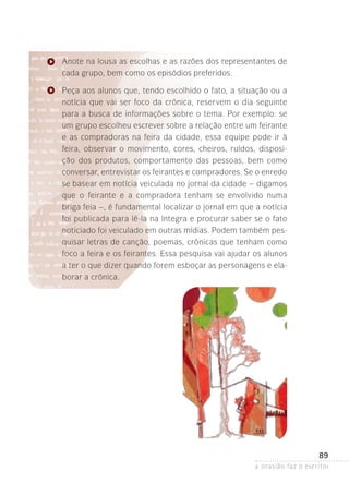 a ocasião faz o escritor
89
Anote na lousa as escolhas e as razões dos representantes de
cada grupo, bem como os episódios preferidos.
Peça aos alunos que, tendo escolhido o fato, a situação ou a
notícia que vai ser foco da crônica, reservem o dia seguinte
para a busca de informações sobre o tema. Por exemplo: se
um grupo escolheu escrever sobre a relação entre um feirante
e as compradoras na feira da cidade, essa equipe pode ir à
feira, observar o movimento, cores, cheiros, ruídos, disposi-
ção dos produtos, comportamento das pessoas, bem como
conversar, entrevistar os feirantes e compradores. Se o enredo­
se basear em notícia veiculada no jornal da cidade – digamos
que o feirante e a compradora tenham se envolvido numa
briga­feia –, é fundamental localizar o jornal em que a notícia
foi publicada para lê-la na íntegra e procurar saber se o fato
noticiado foi veiculado em outras mídias. Podem também pes-
quisar letras de canção, poemas, crônicas que tenham como
foco a feira e os feirantes. Essa pesquisa vai ajudar os alunos
a ter o que dizer quando forem esboçar as personagens e ela-
borar a crônica.
 