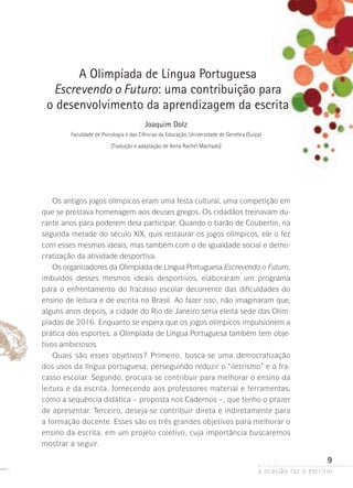 a ocasião faz o escritor
9
A Olimpíada de Língua Portuguesa
Escrevendo o Futuro: uma contribuição para
o desenvolvimento da aprendizagem da escrita
Joaquim Dolz
Faculdade de Psicologia e das Ciências da Educação, Universidade de Genebra (Suíça)
[Tradução e adaptação de Anna Rachel Machado]
Os antigos jogos olímpicos eram uma festa cultural, uma competição em
que se prestava homenagem aos deuses gregos. Os cidadãos treinavam du-
rante anos para poderem dela participar. Quando o barão de Coubertin, na
segunda metade do século XIX, quis restaurar os jogos olímpicos, ele o fez
com esses mesmos ideais, mas também com o de igualdade social e demo-
cratização da atividade desportiva.
Os organizadores da Olimpíada de Língua Portuguesa Escrevendo o Futuro,
imbuídos desses mesmos ideais desportivos, elaboraram um programa
para o enfrentamento do fracasso escolar decorrente das dificuldades do
ensino de leitura e de escrita no Brasil. Ao fazer isso, não imaginaram que,
alguns anos depois, a cidade do Rio de Janeiro seria eleita sede das Olim­
pía­das­de 2016. Enquanto se espera que os jogos olímpicos impulsionem a
prática dos esportes, a Olimpíada de Língua Portuguesa também tem obje-
tivos ambiciosos.
Quais são esses objetivos? Primeiro, busca-se uma democratização
dos usos da língua portuguesa, perseguindo reduzir o “iletrismo” e o fra-
casso escolar. Segundo, procura-se contribuir para melhorar o ensino da
leitura e da escrita, fornecendo aos professores material e ferramentas,
como a sequência didática – proposta nos Cadernos –, que tenho o prazer
de apresentar. Terceiro, deseja-se contribuir direta e indiretamente para
a formação docente. Esses são os três grandes objetivos para melhorar o
ensino da escrita, em um projeto coletivo, cuja importância buscaremos
mostrar a seguir.
 