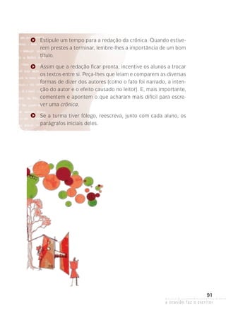 a ocasião faz o escritor
91
Estipule um tempo para a redação da crônica. Quando estive-
rem prestes a terminar, lembre-lhes a importância de um bom
título.
Assim que a redação ficar pronta, incentive os alunos a trocar
os textos entre si. Peça-lhes que leiam e comparem as diversas
formas de dizer dos autores (como o fato foi narrado, a inten-
ção do autor e o efeito causado no leitor). E, mais importante,
comentem e apontem o que acharam mais difícil para escre-
ver uma crônica.
Se a turma tiver fôlego, reescreva, junto com cada aluno, os
pa­­­rágrafos iniciais deles.
 