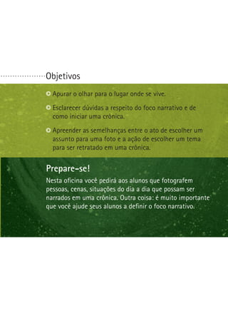 Objetivos. . . . . . . . . . . . . . . . . . .
Prepare-se!
Nesta oficina você pedirá aos alunos que fotografem
pessoas, cenas, situações do dia a dia que possam ser
narrados em uma crônica. Outra coisa: é muito importante
que você ajude seus alunos a definir o foco narrativo.
Apurar o olhar para o lugar onde se vive.
Esclarecer dúvidas a respeito do foco narrativo e de
como iniciar uma crônica.
Apreender as semelhanças entre o ato de escolher um
assunto para uma foto e a ação de escolher um tema
para ser retratado em uma crônica.
 