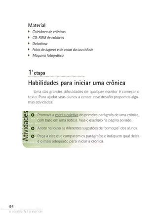 a ocasião faz o escritor
94
AtividadesMaterial
�	 Coletânea de crônicas
�	 CD-ROM de crônicas
�	 Datashow
�	 Fotos de lugares e de cenas da sua cidade
�	 Máquina fotográfica
1ª- etapa
Habilidades para iniciar uma crônica
Uma das grandes dificuldades de qualquer escritor é começar o
texto. Para ajudar seus alunos a vencer esse desafio propomos algu-
mas atividades.
Promova a escrita coletiva do primeiro parágrafo de uma crônica,
com base em uma notícia. Veja o exemplo na página ao lado.
Anote na lousa as diferentes sugestões de “começos” dos alunos.
Peça a eles que comparem os parágrafos e indiquem qual deles
é o mais adequado para iniciar a crônica.
 