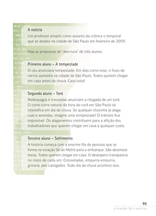 a ocasião faz o escritor
95
A notícia
Um professor propôs como assunto da crônica o temporal
que se abateu na cidade de São Paulo em fevereiro de 2009.
Veja as propostas de “abertura” de três alunos:
Primeiro aluno – A tempestade
O céu anunciava tempestade. Em dias como esse, o fluxo de
carros aumenta na cidade de São Paulo. Todos querem chegar
em casa antes da chuva. Caos total!
Segundo aluno – Toró
Relâmpagos e trovoadas anunciam a chegada de um toró.
O corre-corre natural da hora do rush em São Paulo se
intensifica em dia de chuva. Se qualquer chuvinha já alaga
ruas e avenidas, imagine uma tempestade! O trânsito fica
impossível. Os alagamentos contribuem para a aflição dos
trabalhadores que querem chegar em casa a qualquer custo.
Terceiro aluno – Sofrimento
A história começa com a enorme fila de pessoas que se
forma na estação Sé do Metrô para o embarque. São dezenove
horas. Todos querem chegar em casa. O desespero transparece
no rosto de cada um. Cotoveladas, empurra-empurra,
gritaria, pés castigados. Todo dia de chuva acontece isso.
 