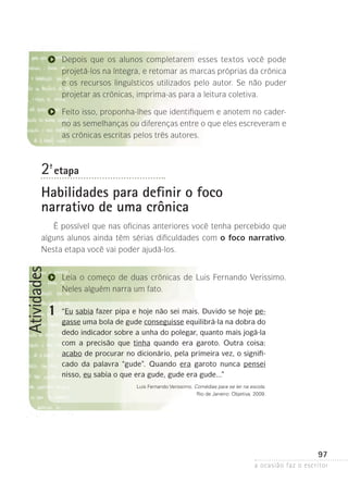 a ocasião faz o escritor
97
Atividades
1
Depois que os alunos completarem esses textos você pode
projetá-los na íntegra, e retomar as marcas próprias da crônica
e os recursos linguísticos utilizados pelo autor. Se não puder
projetar as crônicas, imprima-as para a leitura coletiva.
Feito isso, proponha-lhes que identifiquem e anotem no cader-
no as semelhanças ou diferenças entre o que eles escreveram e
as crônicas escritas pelos três autores.
2ª- etapa
Habilidades para definir o foco
narrativo de uma crônica
É possível que nas oficinas anteriores você tenha percebido que
alguns alunos ainda têm sérias dificuldades com o foco narrativo.
Nesta etapa você vai poder ajudá-los.
Leia o começo de duas crônicas de Luis Fernando Verissimo.
Neles alguém narra um fato.
“Eu sabia fazer pipa e hoje não sei mais. Duvido se hoje pe-
gasse uma bola de gude conseguisse equilibrá-la na dobra do
dedo indicador sobre a unha do polegar, quanto mais jogá-la
com a precisão que tinha quando era garoto. Outra coisa:
acabo de procurar no dicionário, pela primeira vez, o signifi-
cado da palavra “gude”. Quando era garoto nunca pensei
nisso, eu sabia o que era gude, gude era gude...”
Luis Fernando Verissimo. Comédias para se ler na escola.
Rio de Janeiro: Objetiva, 2009.
 