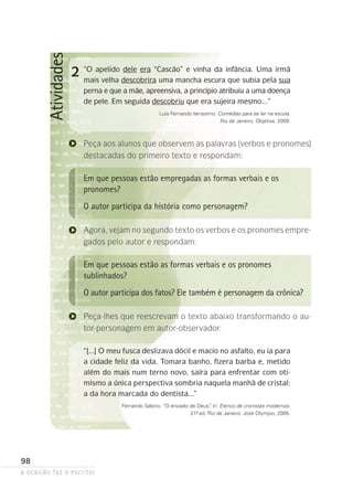 a ocasião faz o escritor
98
Atividades
2 “O apelido dele era “Cascão” e vinha da infância. Uma irmã
mais velha descobrira uma mancha escura que subia pela sua
perna e que a mãe, apreensiva, a princípio atribuiu a uma doen­ça
de pele. Em seguida descobriu que era sujeira mesmo...”
Luis Fernando Verissimo. Comédias para se ler na escola.
Rio de Janeiro: Objetiva, 2009.
Peça aos alunos que observem as palavras (verbos e pronomes)
destacadas do primeiro texto e respondam:
Em que pessoas estão empregadas as formas verbais e os
pronomes?
O autor participa da história como personagem?
Agora, vejam no segundo texto os verbos e os pronomes empre­
gados pelo autor e respondam:
Em que pessoas estão as formas verbais e os pronomes
sublinhados?
O autor participa dos fatos? Ele também é personagem da crônica?
Peça-lhes que reescrevam o texto abaixo transformando o au-
tor-personagem em autor-observador.
“[...] O meu fusca deslizava dócil e macio no asfalto, eu ia para
a cidade feliz da vida. Tomara banho, fizera barba e, metido
além do mais num terno novo, saíra para enfrentar com oti-
mismo a única perspectiva sombria naquela manhã de cristal:
a da hora marcada do dentista...”
Fernando Sabino. “O enviado de Deus”, in: Elenco de cronistas modernos.
21ª- ed. Rio de Janeiro: José Olympio, 2005.
 