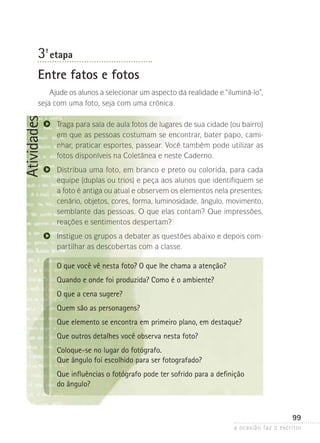a ocasião faz o escritor
99
Atividades
3ª- etapa
Entre fatos e fotos
Ajude os alunos a selecionar um aspecto da realidade e “iluminá-lo”,
seja com uma foto, seja com uma crônica.
Traga para sala de aula fotos de lugares de sua cidade (ou bairro)
em que as pessoas costumam se encontrar, bater papo, cami-
nhar, praticar esportes, passear. Você também pode utilizar as
fotos disponíveis na Coletânea e neste Caderno.
Distribua uma foto, em branco e preto ou colorida, para cada
equipe (duplas ou trios) e peça aos alunos que identifiquem se
a foto é antiga ou atual e observem os elementos nela presentes:
cenário, objetos, cores, forma, lumi­­nosidade, ângulo, movimento,
semblante das pessoas. O que elas contam? Que impressões,
reações e sentimentos despertam?
Instigue os grupos a debater as questões abaixo e depois com-
partilhar as descobertas com a classe.
O que você vê nesta foto? O que lhe chama a atenção?
Quando e onde foi produzida? Como é o ambiente?
O que a cena sugere?
Quem são as personagens?
Que elemento se encontra em primeiro plano, em destaque?
Que outros detalhes você observa nesta foto?
Coloque-se no lugar do fotógrafo.
Que ângulo foi escolhido para ser fotografado?
Que influências o fotógrafo pode ter sofrido para a definição
do ângulo?
 