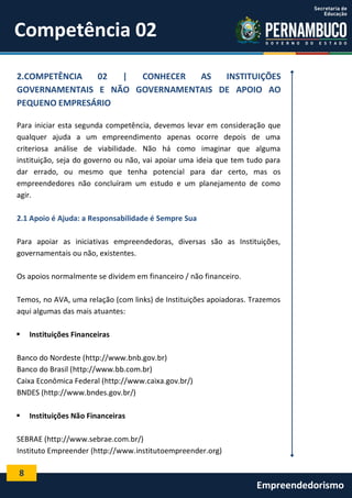 8
Empreendedorismo
Competência 02
2.COMPETÊNCIA 02 | CONHECER AS INSTITUIÇÕES
GOVERNAMENTAIS E NÃO GOVERNAMENTAIS DE APOIO AO
PEQUENO EMPRESÁRIO
Para iniciar esta segunda competência, devemos levar em consideração que
qualquer ajuda a um empreendimento apenas ocorre depois de uma
criteriosa análise de viabilidade. Não há como imaginar que alguma
instituição, seja do governo ou não, vai apoiar uma ideia que tem tudo para
dar errado, ou mesmo que tenha potencial para dar certo, mas os
empreendedores não concluíram um estudo e um planejamento de como
agir.
2.1 Apoio é Ajuda: a Responsabilidade é Sempre Sua
Para apoiar as iniciativas empreendedoras, diversas são as Instituições,
governamentais ou não, existentes.
Os apoios normalmente se dividem em financeiro / não financeiro.
Temos, no AVA, uma relação (com links) de Instituições apoiadoras. Trazemos
aqui algumas das mais atuantes:
 Instituições Financeiras
Banco do Nordeste (http://www.bnb.gov.br)
Banco do Brasil (http://www.bb.com.br)
Caixa Econômica Federal (http://www.caixa.gov.br/)
BNDES (http://www.bndes.gov.br/)
 Instituições Não Financeiras
SEBRAE (http://www.sebrae.com.br/)
Instituto Empreender (http://www.institutoempreender.org)
 