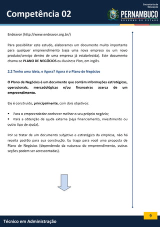 9
Técnico em Administração
Competência 02
Endeavor (http://www.endeavor.org.br/)
Para possibilitar este estudo, elaboramos um documento muito importante
para qualquer empreendimento (seja uma nova empresa ou um novo
produto/serviço dentro de uma empresa já estabelecida). Este documento
chama-se PLANO DE NEGÓCIOS ou Business Plan, em inglês.
2.2 Tenho uma Ideia, e Agora? Agora é o Plano de Negócios
O Plano de Negócios é um documento que contém informações estratégicas,
operacionais, mercadológicas e/ou financeiras acerca de um
empreendimento.
Ele é construído, principalmente, com dois objetivos:
 Para o empreendedor conhecer melhor o seu próprio negócio;
 Para a obtenção de ajuda externa (seja financiamento, investimento ou
outro tipo de ajuda).
Por se tratar de um documento subjetivo e estratégico da empresa, não há
receita padrão para sua construção. Eu trago para você uma proposta de
Plano de Negócios (dependendo da natureza do empreendimento, outras
seções podem ser acrescentadas).
 