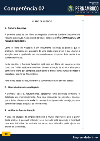 10
Empreendedorismo
Competência 02
PLANO DE NEGÓCIO
1. Sumário Executivo
A primeira parte de um Plano de Negócios chama-se Sumário Executivo (ou
Resumo Executivo). Ao contrário do título, esta seção NÃO É UM RESUMO DO
PLANO DE NEGÓCIOS.
Como o Plano de Negócios é um documento extenso; as pessoas que o
analisam, normalmente, precisam de uma seção mais breve e que chame a
atenção para a qualidade do empreendimento proposto. Esta seção é o
Sumário Executivo.
Neste sentido, o Sumário Executivo está para um Plano de Negócios assim
como um Trailler está para um Filme. Ele tem a função de atrair o leitor para
conhecer o Plano por completo, assim como o trailler tem a função de fazer o
espectador assistir ao filme inteiro.
Para efeito desse estudo, dividimos o Sumário Executivo em três partes:
2. Descrição Completa do Negócio
A primeira coisa é, naturalmente, apresentar uma descrição completa e
detalhada do empreendimento. Aqui não economize nos detalhes. Imagine
que o leitor não entende nada do que você está propondo, ou seja, escreva
com muita clareza e riqueza de informações.
3. Análise da Área de Atuação
A área de atuação do empreendimento é muito importante, pois a partir
desta análise, é possível entender se o mercado está aquecido e favorável
para esta iniciativa. Na maioria das vezes este indicador pode ajudar na
análise de viabilidade.
 