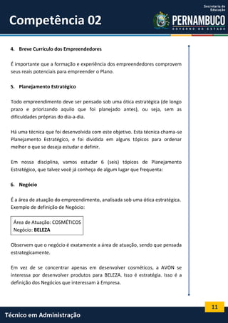 11
Técnico em Administração
Competência 02
4. Breve Currículo dos Empreendedores
É importante que a formação e experiência dos empreendedores comprovem
seus reais potenciais para empreender o Plano.
5. Planejamento Estratégico
Todo empreendimento deve ser pensado sob uma ótica estratégica (de longo
prazo e priorizando aquilo que foi planejado antes), ou seja, sem as
dificuldades próprias do dia-a-dia.
Há uma técnica que foi desenvolvida com este objetivo. Esta técnica chama-se
Planejamento Estratégico, e foi dividida em alguns tópicos para ordenar
melhor o que se deseja estudar e definir.
Em nossa disciplina, vamos estudar 6 (seis) tópicos de Planejamento
Estratégico, que talvez você já conheça de algum lugar que frequenta:
6. Negócio
É a área de atuação do empreendimento, analisada sob uma ótica estratégica.
Exemplo de definição de Negócio:
Área de Atuação: COSMÉTICOS
Negócio: BELEZA
Observem que o negócio é exatamente a área de atuação, sendo que pensada
estrategicamente.
Em vez de se concentrar apenas em desenvolver cosméticos, a AVON se
interessa por desenvolver produtos para BELEZA. Isso é estratégia. Isso é a
definição dos Negócios que interessam à Empresa.
 