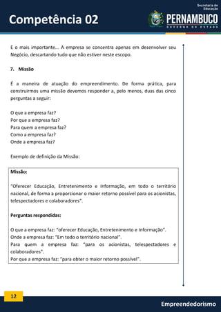 12
Empreendedorismo
Competência 02
E o mais importante... A empresa se concentra apenas em desenvolver seu
Negócio, descartando tudo que não estiver neste escopo.
7. Missão
É a maneira de atuação do empreendimento. De forma prática, para
construirmos uma missão devemos responder a, pelo menos, duas das cinco
perguntas a seguir:
O que a empresa faz?
Por que a empresa faz?
Para quem a empresa faz?
Como a empresa faz?
Onde a empresa faz?
Exemplo de definição da Missão:
Missão:
“Oferecer Educação, Entretenimento e Informação, em todo o território
nacional, de forma a proporcionar o maior retorno possível para os acionistas,
telespectadores e colaboradores“.
Perguntas respondidas:
O que a empresa faz: “oferecer Educação, Entretenimento e Informação”.
Onde a empresa faz: “Em todo o território nacional”.
Para quem a empresa faz: “para os acionistas, telespectadores e
colaboradores”.
Por que a empresa faz: “para obter o maior retorno possível”.
 