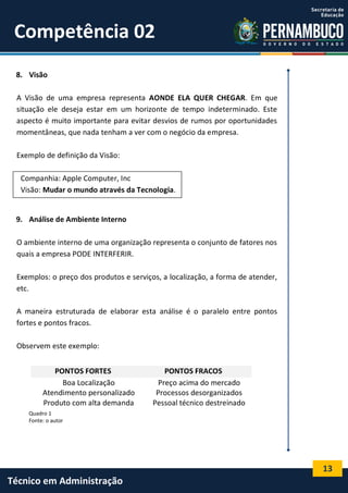 13
Técnico em Administração
Competência 02
8. Visão
A Visão de uma empresa representa AONDE ELA QUER CHEGAR. Em que
situação ele deseja estar em um horizonte de tempo indeterminado. Este
aspecto é muito importante para evitar desvios de rumos por oportunidades
momentâneas, que nada tenham a ver com o negócio da empresa.
Exemplo de definição da Visão:
Companhia: Apple Computer, Inc
Visão: Mudar o mundo através da Tecnologia.
9. Análise de Ambiente Interno
O ambiente interno de uma organização representa o conjunto de fatores nos
quais a empresa PODE INTERFERIR.
Exemplos: o preço dos produtos e serviços, a localização, a forma de atender,
etc.
A maneira estruturada de elaborar esta análise é o paralelo entre pontos
fortes e pontos fracos.
Observem este exemplo:
Quadro 1
Fonte: o autor
PONTOS FORTES PONTOS FRACOS
Boa Localização Preço acima do mercado
Atendimento personalizado Processos desorganizados
Produto com alta demanda Pessoal técnico destreinado
 