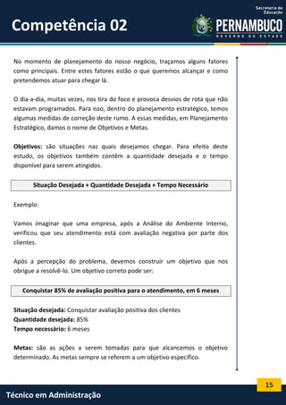 15
Técnico em Administração
Competência 02
No momento de planejamento do nosso negócio, traçamos alguns fatores
como principais. Entre estes fatores estão o que queremos alcançar e como
pretendemos atuar para chegar lá.
O dia-a-dia, muitas vezes, nos tira do foco e provoca desvios de rota que não
estavam programados. Para isso, dentro do planejamento estratégico, temos
algumas medidas de correção deste rumo. A essas medidas, em Planejamento
Estratégico, damos o nome de Objetivos e Metas.
Objetivos: são situações nas quais desejamos chegar. Para efeito deste
estudo, os objetivos também contêm a quantidade desejada e o tempo
disponível para serem atingidos.
Situação Desejada + Quantidade Desejada + Tempo Necessário
Exemplo:
Vamos imaginar que uma empresa, após a Análise do Ambiente Interno,
verificou que seu atendimento está com avaliação negativa por parte dos
clientes.
Após a percepção do problema, devemos construir um objetivo que nos
obrigue a resolvê-lo. Um objetivo correto pode ser:
Conquistar 85% de avaliação positiva para o atendimento, em 6 meses
Situação desejada: Conquistar avaliação positiva dos clientes
Quantidade desejada: 85%
Tempo necessário: 6 meses
Metas: são as ações a serem tomadas para que alcancemos o objetivo
determinado. As metas sempre se referem a um objetivo específico.
 