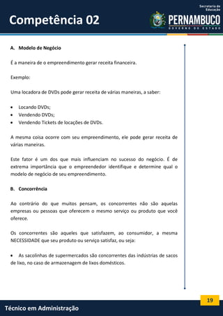 19
Técnico em Administração
Competência 02
A. Modelo de Negócio
É a maneira de o empreendimento gerar receita financeira.
Exemplo:
Uma locadora de DVDs pode gerar receita de várias maneiras, a saber:
 Locando DVDs;
 Vendendo DVDs;
 Vendendo Tickets de locações de DVDs.
A mesma coisa ocorre com seu empreendimento, ele pode gerar receita de
várias maneiras.
Este fator é um dos que mais influenciam no sucesso do negócio. É de
extrema importância que o empreendedor identifique e determine qual o
modelo de negócio de seu empreendimento.
B. Concorrência
Ao contrário do que muitos pensam, os concorrentes não são aquelas
empresas ou pessoas que oferecem o mesmo serviço ou produto que você
oferece.
Os concorrentes são aqueles que satisfazem, ao consumidor, a mesma
NECESSIDADE que seu produto ou serviço satisfaz, ou seja:
 As sacolinhas de supermercados são concorrentes das indústrias de sacos
de lixo, no caso de armazenagem de lixos domésticos.
 