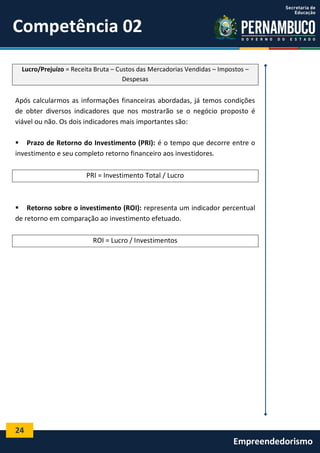24
Empreendedorismo
Competência 02
Lucro/Prejuízo = Receita Bruta – Custos das Mercadorias Vendidas – Impostos –
Despesas
Após calcularmos as informações financeiras abordadas, já temos condições
de obter diversos indicadores que nos mostrarão se o negócio proposto é
viável ou não. Os dois indicadores mais importantes são:
 Prazo de Retorno do Investimento (PRI): é o tempo que decorre entre o
investimento e seu completo retorno financeiro aos investidores.
PRI = Investimento Total / Lucro
 Retorno sobre o investimento (ROI): representa um indicador percentual
de retorno em comparação ao investimento efetuado.
ROI = Lucro / Investimentos
 