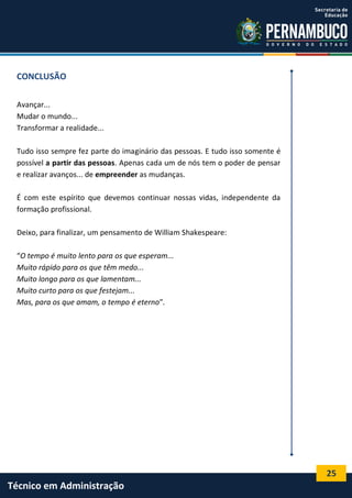 25
Técnico em Administração
CONCLUSÃO
Avançar...
Mudar o mundo...
Transformar a realidade...
Tudo isso sempre fez parte do imaginário das pessoas. E tudo isso somente é
possível a partir das pessoas. Apenas cada um de nós tem o poder de pensar
e realizar avanços... de empreender as mudanças.
É com este espírito que devemos continuar nossas vidas, independente da
formação profissional.
Deixo, para finalizar, um pensamento de William Shakespeare:
“O tempo é muito lento para os que esperam...
Muito rápido para os que têm medo...
Muito longo para os que lamentam...
Muito curto para os que festejam...
Mas, para os que amam, o tempo é eterno”.
 