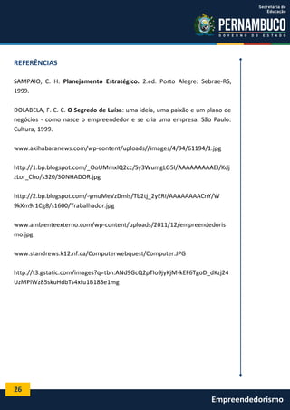 26
Empreendedorismo
REFERÊNCIAS
SAMPAIO, C. H. Planejamento Estratégico. 2.ed. Porto Alegre: Sebrae-RS,
1999.
DOLABELA, F. C. C. O Segredo de Luísa: uma ideia, uma paixão e um plano de
negócios - como nasce o empreendedor e se cria uma empresa. São Paulo:
Cultura, 1999.
www.akihabaranews.com/wp-content/uploads//images/4/94/61194/1.jpg
http://1.bp.blogspot.com/_OoUMmxlQ2cc/Sy3WumgLG5I/AAAAAAAAAEI/Kdj
zLor_Cho/s320/SONHADOR.jpg
http://2.bp.blogspot.com/-ymuMeVzDmls/Tb2tj_2yERI/AAAAAAAACnY/W
9kXm9r1Cg8/s1600/Trabalhador.jpg
www.ambienteexterno.com/wp-content/uploads/2011/12/empreendedoris
mo.jpg
www.standrews.k12.nf.ca/Computerwebquest/Computer.JPG
http://t3.gstatic.com/images?q=tbn:ANd9GcQ2pTIo9jyKjM-kEF6TgoD_dKzj24
UzMPlWz85skuHdbTs4xfu1B183e1mg
 