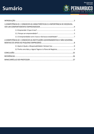 INTRODUÇÃO.......................................................................................................................3
1.COMPETÊNCIA 01 | CONHECER AS CARACTERÍSTICAS E A IMPORTÂNCIA DE DESENVOL-
VER UM COMPORTAMENTO EMPREENDEDOR.....................................................................4
1.1 Empreender: O que é isso?................................................................................. 4
1.2. Porque ser empreendedor?............................................................................... 5
1.3. O empreendedor corre riscos e não busca estabilidade? ................................... 7
2.COMPETÊNCIA 02 | CONHECER AS INSTITUIÇÕES GOVERNAMENTAIS E NÃO GOVERNA-
MENTAIS DE APOIO AO PEQUENO EMPRESÁRIO..................................................................8
2.1 Apoio é Ajuda: a Responsabilidade é Sempre Sua............................................... 8
2.2 Tenho uma Ideia, e Agora? Agora é o Plano de Negócios.................................... 9
CONCLUSÃO.......................................................................................................................25
REFERÊNCIAS .....................................................................................................................26
MINICURRÍCULO DO PROFESSOR .......................................................................................27
Sumário
 