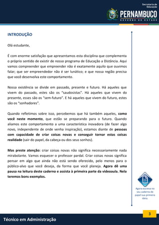 3
Técnico em Administração
INTRODUÇÃO
Olá estudante,
É com enorme satisfação que apresentamos esta disciplina que complementa
o próprio sentido de existir de nosso programa de Educação a Distância. Aqui
vamos compreender que empreender não é exatamente aquilo que ouvimos
falar; que ser empreendedor não é ser lunático; e que nossa região precisa
que você desenvolva este comportamento.
Nossa existência se divide em passado, presente e futuro. Há aqueles que
vivem do passado, estes são os “saudosistas”. Há aqueles que vivem do
presente, esses são os “sem-futuro”. E há aqueles que vivem do futuro, estes
são os “sonhadores”.
Quando refletimos sobre isso, percebemos que há também aqueles, como
você neste momento, que estão se preparando para o futuro. Quando
aliamos este comportamento a uma característica inovadora (de fazer algo
novo, independente de onde venha inspiração), estamos diante de pessoas
com capacidade de criar coisas novas e conseguir tornar estas coisas
realidade (sair do papel, da cabeça ou dos seus sonhos).
Mas preste atenção: criar coisas novas não significa necessariamente nada
mirabolante. Vamos esquecer o professor pardal. Criar coisas novas significa
pensar em algo que ainda não está sendo oferecido, pelo menos para o
público-alvo que você deseja, da forma que você planeja. Agora dê uma
pausa na leitura deste caderno e assista à primeira parte da videoaula. Nela
teremos bons exemplos.
Agora escreva no
seu caderno de
papel sua primeira
ideia.
 