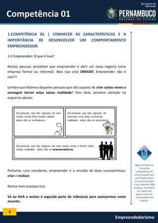 4
Empreendedorismo
Competência 01
1.COMPETÊNCIA 01 | CONHECER AS CARACTERÍSTICAS E A
IMPORTÂNCIA DE DESENVOLVER UM COMPORTAMENTO
EMPREENDEDOR
1.1 Empreender: O que é isso?
Muitas pessoas acreditam que empreender é abrir um novo negócio (uma
empresa formal ou informal). Mas isso está ERRADO. Empreender não é
isso!!!
Lembra que falamos daquelas pessoas que são capazes de criar coisas novas e
conseguir tornar estas coisas realidade? Pois bem, prestem atenção no
esquema abaixo:
Portanto, caro estudante, empreender é a reunião de duas características:
criar e realizar.
Nunca mais esqueça isso.
Vá ao AVA e assista à segunda parte da videoaula para avançarmos neste
assunto.
Agora escreva no
fórum da
competência 01
uma inovação que
você levaria para
sua escola ou para
o seu trabalho. Não
esqueça, você deve
ser capaz não
apenas de criar,
mas também de
realizar.
 