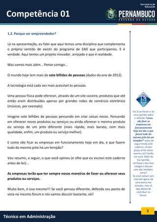 5
Técnico em Administração
Competência 01
1.2. Porque ser empreendedor?
Lá na apresentação, eu falei que aqui temos uma disciplina que complementa
o próprio sentido de existir do programa de EAD que participamos. E é
verdade. Aqui temos um projeto inovador, arrojado e que é realidade.
Mas vamos mais além... Pense comigo...
O mundo hoje tem mais de sete bilhões de pessoas (dados do ano de 2012).
A tecnologia está cada vez mais acessível às pessoas.
Uma pessoa física pode oferecer, através de um site caseiro, produtos que até
então eram distribuídos apenas por grandes redes de comércio eletrônico
(músicas, por exemplo).
Imagine sete bilhões de pessoas pensando em criar coisas novas. Pensando
em oferecer novos produtos ou serviços ou ainda oferecer o mesmo produto
ou serviço de um jeito diferente (mais rápido, mais barato, com mais
qualidade, enfim, um produto ou serviço melhor).
E como vão ficar as empresas em funcionamento hoje em dia, e que fazem
tudo do mesmo jeito há um tempão?
Vou resumir, a seguir, o que você opinou (e olhe que eu escrevi este caderno
antes de ler)...
As empresas terão que ter sempre novas maneiras de fazer ou oferecer seus
produtos ou serviços.
Muito bem, é isso mesmo!!! Se você pensou diferente, defenda seu ponto de
vista no mesmo fórum e nós vamos discutir bastante, ok?
Vai lá ao fórum e dá
uma opinião sobre
a reflexão “como
vão ficar as
empresas em
funcionamento
hoje em dia, e que
fazem tudo do
mesmo jeito há um
tempão?” antes de
seguir lendo este
caderno. só tem
graça se for antes
mesmo, tá? Confio
em você. Além da
tua opinião,
verifique a dos teus
colegas e discute
com eles também,
certo?
Se você estiver sem
internet agora, dá
uma pausa nos
estudos, mas só
siga depois de
contribuir no
fórum.
 