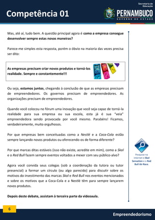 6
Empreendedorismo
Competência 01
Mas, até aí, tudo bem. A questão principal agora é como a empresa consegue
desenvolver sempre estas novas maneiras?
Parece-me simples esta resposta, porém o óbvio na maioria das vezes precisa
ser dito:
As empresas precisam criar novos produtos e torná-los
realidade. Sempre e constantemente!!!
Ou seja, estamos juntos, chegando à conclusão de que as empresas precisam
de empreendedores. Os governos precisam de empreendedores. As
organizações precisam de empreendedores.
Quando você colocou no fórum uma inovação que você seja capaz de torná-la
realidade para sua empresa ou sua escola, esta já é sua “veia”
empreendedora sendo provocada por você mesmo. Parabéns! Ficamos,
verdadeiramente, muito orgulhosos.
Por que empresas bem conceituadas como a Nestlé e a Coca-Cola estão
sempre lançando novos produtos ou oferecendo-os de forma diferente?
Por que marcas ditas estáveis (isso não existe, acredite em mim), como a Skol
e o Red Bull fazem sempre eventos voltados a mexer com seu público-alvo?
Agora você convida seus colegas (sob a coordenação da tutora ou tutor
presencial) a formar um círculo (ou algo parecido) para discutir sobre os
motivos do investimento das marcas Skol e Red Bull nos eventos mencionados
e sobre os motivos que a Coca-Cola e a Nestlé têm para sempre lançarem
novos produtos.
Depois deste debate, assistam à terceira parte da videoaula.
Pesquise na
internet o Skol
Sensation e o Red
Bull Air Race.
 