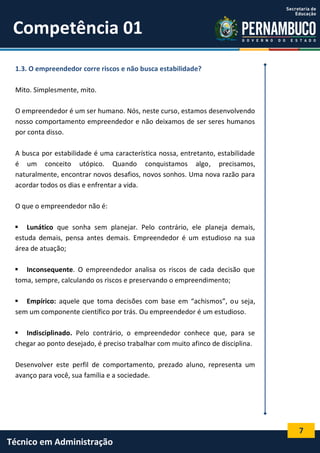 7
Técnico em Administração
Competência 01
1.3. O empreendedor corre riscos e não busca estabilidade?
Mito. Simplesmente, mito.
O empreendedor é um ser humano. Nós, neste curso, estamos desenvolvendo
nosso comportamento empreendedor e não deixamos de ser seres humanos
por conta disso.
A busca por estabilidade é uma característica nossa, entretanto, estabilidade
é um conceito utópico. Quando conquistamos algo, precisamos,
naturalmente, encontrar novos desafios, novos sonhos. Uma nova razão para
acordar todos os dias e enfrentar a vida.
O que o empreendedor não é:
 Lunático que sonha sem planejar. Pelo contrário, ele planeja demais,
estuda demais, pensa antes demais. Empreendedor é um estudioso na sua
área de atuação;
 Inconsequente. O empreendedor analisa os riscos de cada decisão que
toma, sempre, calculando os riscos e preservando o empreendimento;
 Empírico: aquele que toma decisões com base em “achismos”, ou seja,
sem um componente científico por trás. Ou empreendedor é um estudioso.
 Indisciplinado. Pelo contrário, o empreendedor conhece que, para se
chegar ao ponto desejado, é preciso trabalhar com muito afinco de disciplina.
Desenvolver este perfil de comportamento, prezado aluno, representa um
avanço para você, sua família e a sociedade.
 