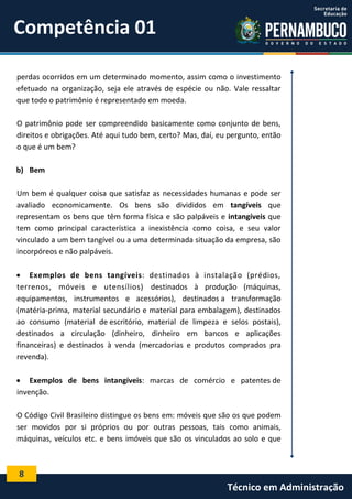 Competência 01
perdas ocorridos em um determinado momento, assim como o investimento
efetuado na organização, seja ele através de espécie ou não. Vale ressaltar
que todo o patrimônio é representado em moeda.
O patrimônio pode ser compreendido basicamente como conjunto de bens,
direitos e obrigações. Até aqui tudo bem, certo? Mas, daí, eu pergunto, então
o que é um bem?
b) Bem
Um bem é qualquer coisa que satisfaz as necessidades humanas e pode ser
avaliado economicamente. Os bens são divididos em tangíveis que
representam os bens que têm forma física e são palpáveis e intangíveis que
tem como principal característica a inexistência como coisa, e seu valor
vinculado a um bem tangível ou a uma determinada situação da empresa, são
incorpóreos e não palpáveis.
 Exemplos de bens tangíveis: destinados à instalação (prédios,
terrenos, móveis e utensílios) destinados à produção (máquinas,
equipamentos, instrumentos e acessórios), destinados a transformação
(matéria-prima, material secundário e material para embalagem), destinados
ao consumo (material de escritório, material de limpeza e selos postais),
destinados a circulação (dinheiro, dinheiro em bancos e aplicações
financeiras) e destinados à venda (mercadorias e produtos comprados pra
revenda).
 Exemplos de bens intangíveis: marcas de comércio e patentes de
invenção.
O Código Civil Brasileiro distingue os bens em: móveis que são os que podem
ser movidos por si próprios ou por outras pessoas, tais como animais,
máquinas, veículos etc. e bens imóveis que são os vinculados ao solo e que

8

Técnico em Administração

 