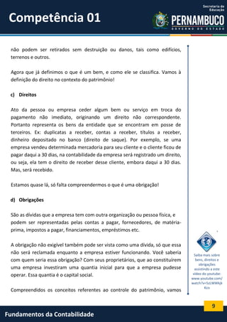 Competência 01
não podem ser retirados sem destruição ou danos, tais como edifícios,
terrenos e outros.
Agora que já definimos o que é um bem, e como ele se classifica. Vamos à
definição do direito no contexto do patrimônio!
c) Direitos
Ato da pessoa ou empresa ceder algum bem ou serviço em troca do
pagamento não imediato, originando um direito não correspondente.
Portanto representa os bens da entidade que se encontram em posse de
terceiros. Ex: duplicatas a receber, contas a receber, títulos a receber,
dinheiro depositado no banco (direito de saque). Por exemplo, se uma
empresa vendeu determinada mercadoria para seu cliente e o cliente ficou de
pagar daqui a 30 dias, na contabilidade da empresa será registrado um direito,
ou seja, ela tem o direito de receber desse cliente, embora daqui a 30 dias.
Mas, será recebido.
Estamos quase lá, só falta compreendermos o que é uma obrigação!
d) Obrigações
São as dívidas que a empresa tem com outra organização ou pessoa física, e
podem ser representadas pelas contas a pagar, fornecedores, de matériaprima, impostos a pagar, financiamentos, empréstimos etc.
A obrigação não exigível também pode ser vista como uma dívida, só que essa
não será reclamada enquanto a empresa estiver funcionando. Você saberia
com quem seria essa obrigação? Com seus proprietários, que ao constituírem
uma empresa investiram uma quantia inicial para que a empresa pudesse
operar. Essa quantia é o capital social.
Compreendidos os conceitos referentes ao controle do patrimônio, vamos

Saiba mais sobre
bens, direitos e
obrigações
assistindo a este
vídeo do youtube:
www.youtube.com/
watch?v=5zLWWkjk
Kco

9

Fundamentos da Contabilidade

 