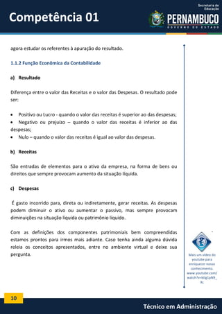Competência 01
agora estudar os referentes à apuração do resultado.
1.1.2 Função Econômica da Contabilidade
a) Resultado
Diferença entre o valor das Receitas e o valor das Despesas. O resultado pode
ser:
 Positivo ou Lucro - quando o valor das receitas é superior ao das despesas;
 Negativo ou prejuízo – quando o valor das receitas é inferior ao das
despesas;
 Nulo – quando o valor das receitas é igual ao valor das despesas.
b) Receitas
São entradas de elementos para o ativo da empresa, na forma de bens ou
direitos que sempre provocam aumento da situação líquida.
c) Despesas
É gasto incorrido para, direta ou indiretamente, gerar receitas. As despesas
podem diminuir o ativo ou aumentar o passivo, mas sempre provocam
diminuições na situação líquida ou patrimônio líquido.
Com as definições dos componentes patrimoniais bem compreendidas
estamos prontos para irmos mais adiante. Caso tenha ainda alguma dúvida
releia os conceitos apresentados, entre no ambiente virtual e deixe sua
pergunta.

Mais um vídeo do
youtube para
enriquecer nosso
conhecimento.
www.youtube.com/
watch?v=ktlg1pN9_
Xc

10

Técnico em Administração

 