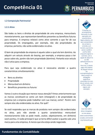 Competência 01
1.2 Composição Patrimonial
1.2.1 Ativo
São todos os bens e direitos de propriedade de uma empresa, mensuráveis
monetariamente, que representam benefícios presentes ou benefícios futuros
para empresa. A empresa relatará como ativo somente o que for de sua
propriedade. Os empregados, por exemplo, não são propriedades da
empresa; portanto, não serão evidenciados no ativo.
O bem de propriedade da empresa é aquele sobre a qual ela tem domínio. Ao
adquirir um veículo através do leasing, por exemplo, a empresa passa a ter
posse sobre ele, porém não tem propriedade (domínio). Portanto esse veículo
não é ativo para a empresa.
Para que seja evidenciado no ativo é necessário atender a quatro
características simultaneamente:





Bens ou direitos
Propriedade
Mensurável em dinheiro
Benefícios presentes ou futuros

O leasing, ou
arrendamento
mercantil, é uma
operação com
características
legais próprias, em
que o proprietário
de um bem o
arrenda a um
terceiro, que terá a
posse e poderá
usufruir dele
enquanto vigorar o
contrato, com a
opção de adquiri-lo
ou não
definitivamente no
final.
Para isso, o cliente
paga uma espécie
de aluguel mensal
(as
contraprestações) e
deve cumprir as
obrigações
específicas
assumidas (no caso
de um veículo, com
o IPVA, multas e
seguro, por
exemplo).

Vamos à outra situação que merece nossa atenção? Vimos anteriormente que
as marcas constituem-se como um bem (intangível) e de propriedade da
empresa (só a empresa pode trabalhar com sua marca), certo? Porém nem
sempre elas são evidenciadas no ativo. Por quê?
Se você respondeu que as marcas de produtos nem sempre são evidenciadas
no ativo, pois não atende a quarta característica: mensurável
monetariamente (não se pode medir, avaliar, objetivamente, em dinheiro)
você acertou. A razão principal é que se torna difícil avaliar o quanto vale uma
marca para uma empresa. A menos que ela esteja sendo negociada.

Leia mais sobre
ativos intangíveis
no link abaixo:
www.cavalcanteass
ociados.com.br/utd
/UpToDate201.pdf

11

Fundamentos da Contabilidade

 